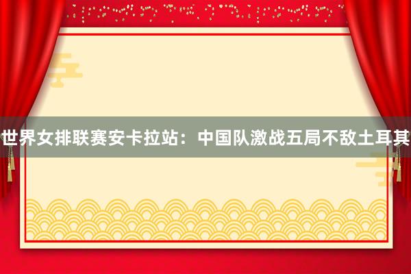世界女排联赛安卡拉站：中国队激战五局不敌土耳其