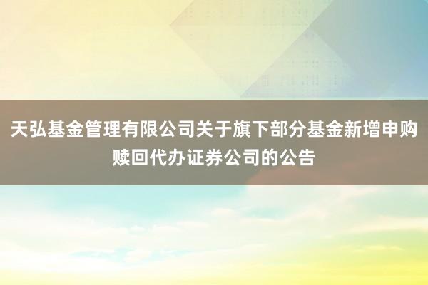 天弘基金管理有限公司关于旗下部分基金新增申购赎回代办证券公司的公告