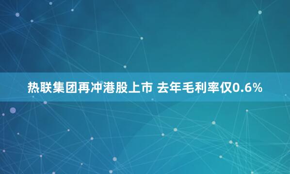 热联集团再冲港股上市 去年毛利率仅0.6%