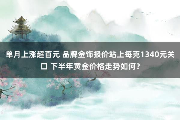 单月上涨超百元 品牌金饰报价站上每克1340元关口 下半年黄金价格走势如何？