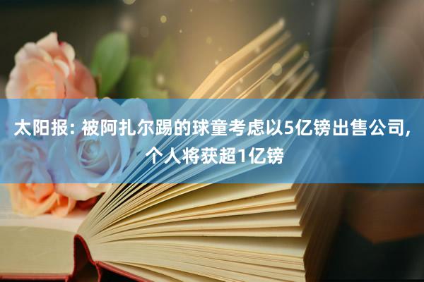 太阳报: 被阿扎尔踢的球童考虑以5亿镑出售公司, 个人将获超1亿镑