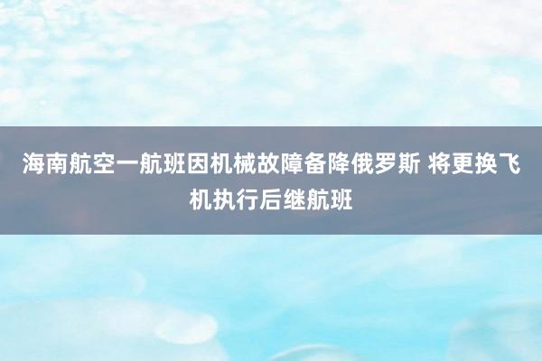 海南航空一航班因机械故障备降俄罗斯 将更换飞机执行后继航班