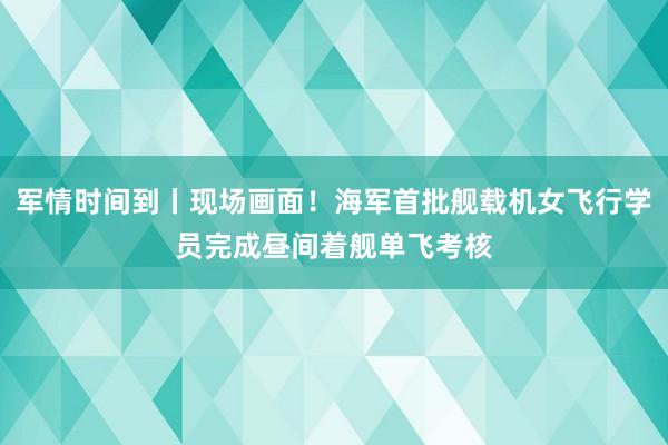 军情时间到丨现场画面！海军首批舰载机女飞行学员完成昼间着舰单飞考核