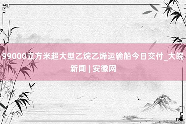 99000立方米超大型乙烷乙烯运输船今日交付_大皖新闻 | 安徽网