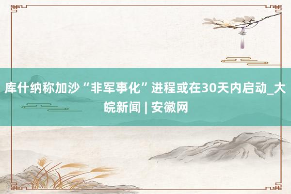 库什纳称加沙“非军事化”进程或在30天内启动_大皖新闻 | 安徽网