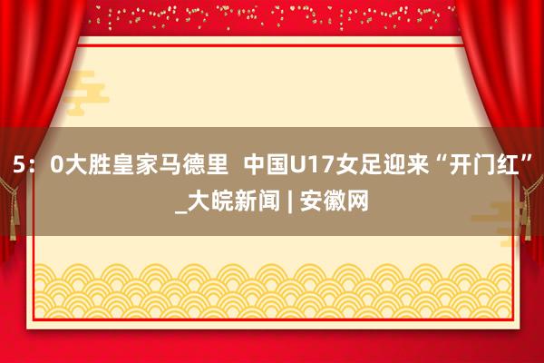 5：0大胜皇家马德里  中国U17女足迎来“开门红”_大皖新闻 | 安徽网