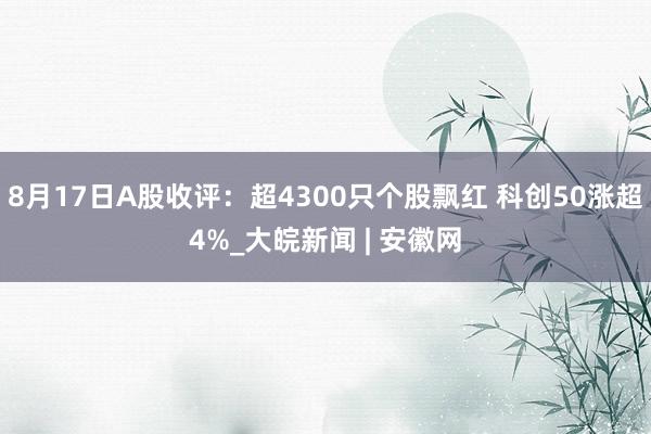 8月17日A股收评：超4300只个股飘红 科创50涨超4%_大皖新闻 | 安徽网