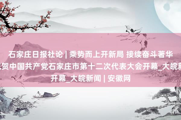 石家庄日报社论 | 乘势而上开新局 接续奋斗著华章——热烈祝贺中国共产党石家庄市第十二次代表大会开幕_大皖新闻 | 安徽网