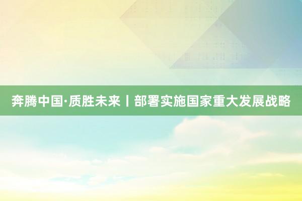奔腾中国·质胜未来丨部署实施国家重大发展战略