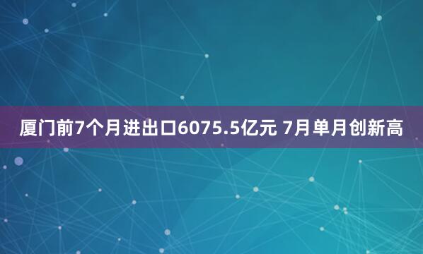 厦门前7个月进出口6075.5亿元 7月单月创新高