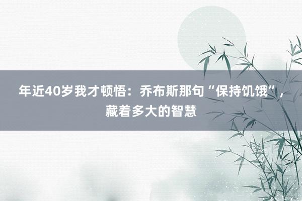 年近40岁我才顿悟：乔布斯那句“保持饥饿”，藏着多大的智慧