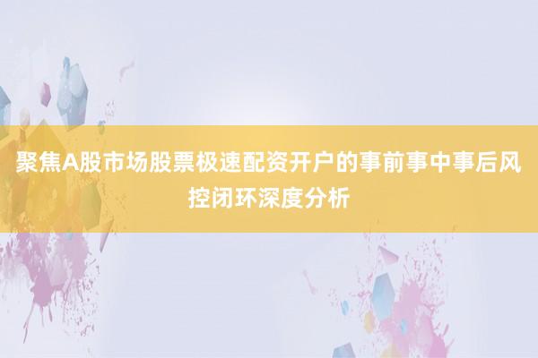 聚焦A股市场股票极速配资开户的事前事中事后风控闭环深度分析