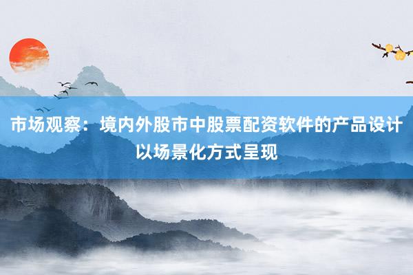 市场观察：境内外股市中股票配资软件的产品设计以场景化方式呈现
