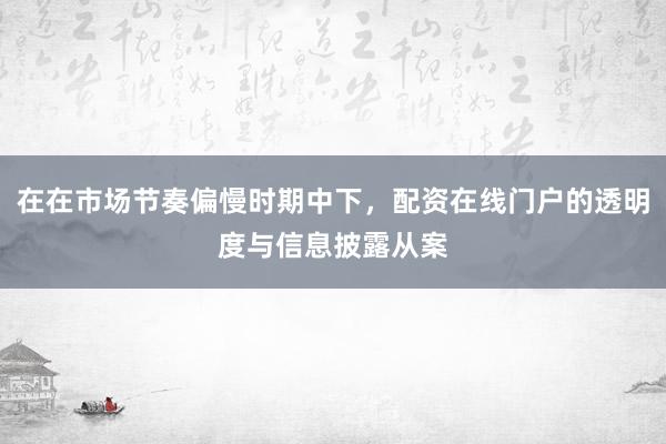 在在市场节奏偏慢时期中下，配资在线门户的透明度与信息披露从案