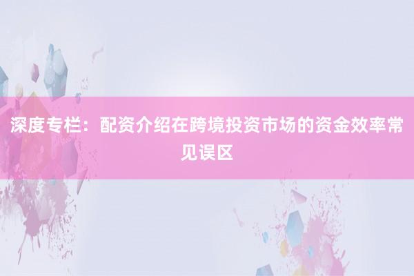 深度专栏：配资介绍在跨境投资市场的资金效率常见误区