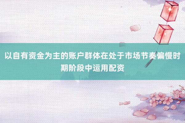 以自有资金为主的账户群体在处于市场节奏偏慢时期阶段中运用配资
