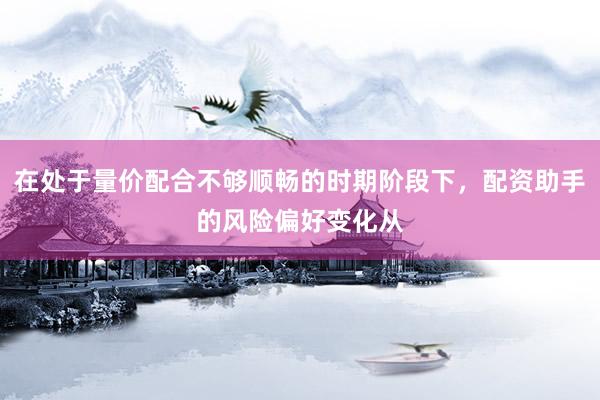 在处于量价配合不够顺畅的时期阶段下，配资助手的风险偏好变化从