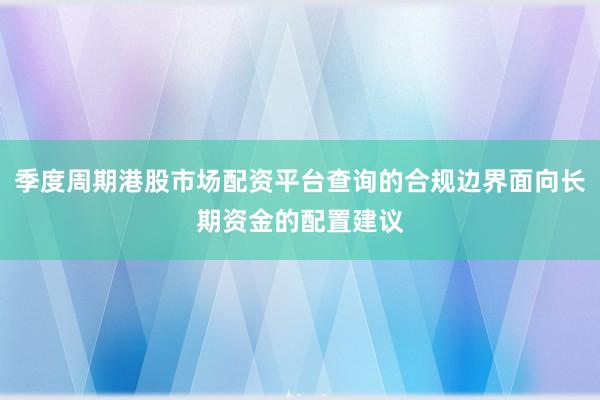 季度周期港股市场配资平台查询的合规边界面向长期资金的配置建议