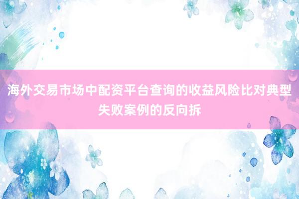 海外交易市场中配资平台查询的收益风险比对典型失败案例的反向拆