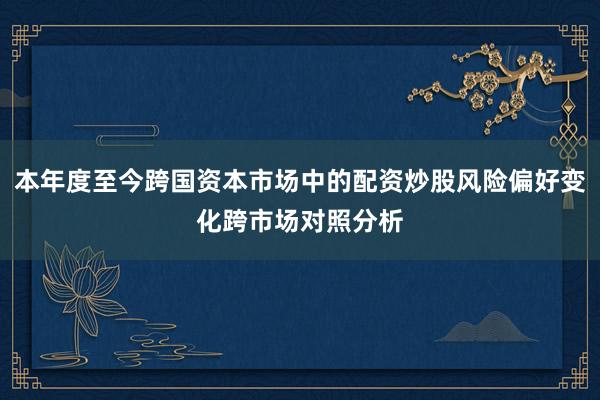 本年度至今跨国资本市场中的配资炒股风险偏好变化跨市场对照分析