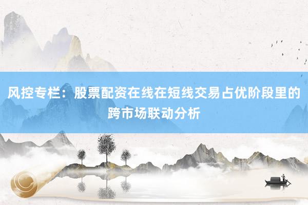 风控专栏：股票配资在线在短线交易占优阶段里的跨市场联动分析