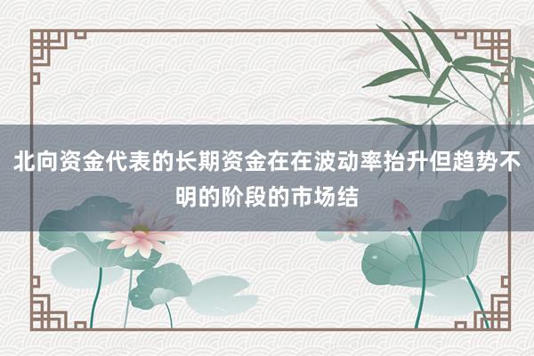 北向资金代表的长期资金在在波动率抬升但趋势不明的阶段的市场结