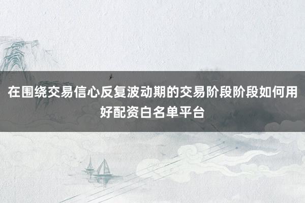 在围绕交易信心反复波动期的交易阶段阶段如何用好配资白名单平台