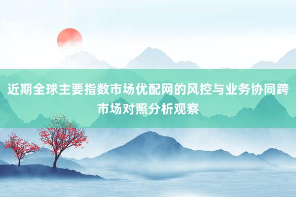 近期全球主要指数市场优配网的风控与业务协同跨市场对照分析观察
