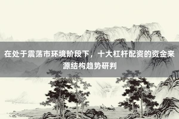 在处于震荡市环境阶段下，十大杠杆配资的资金来源结构趋势研判