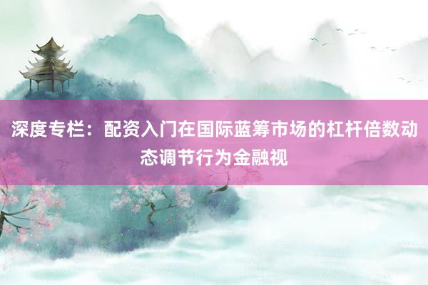 深度专栏：配资入门在国际蓝筹市场的杠杆倍数动态调节行为金融视