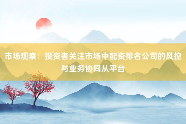 市场观察：投资者关注市场中配资排名公司的风控与业务协同从平台