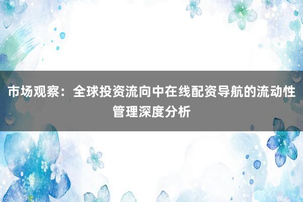 市场观察：全球投资流向中在线配资导航的流动性管理深度分析