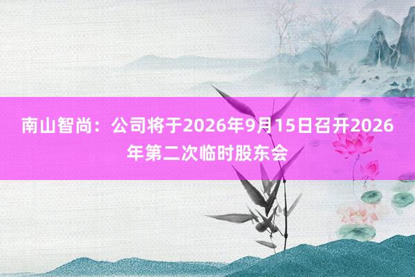 南山智尚：公司将于2026年9月15日召开2026年第二次临时股东会