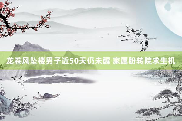 龙卷风坠楼男子近50天仍未醒 家属盼转院求生机