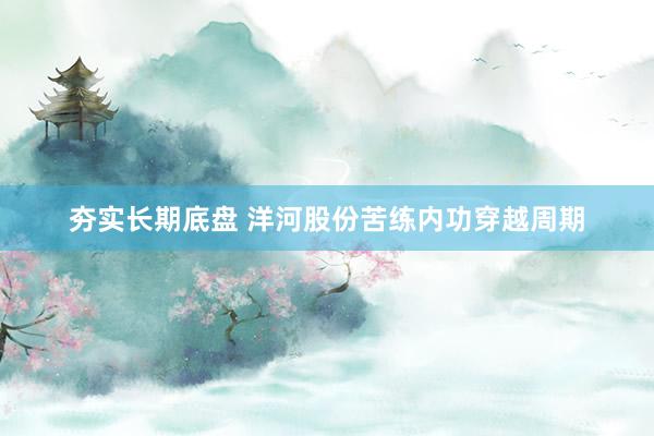 夯实长期底盘 洋河股份苦练内功穿越周期