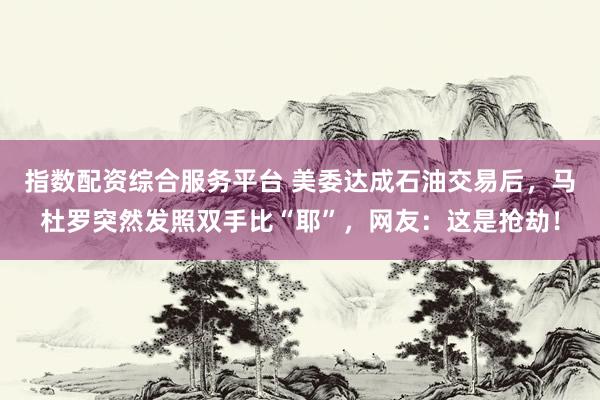 指数配资综合服务平台 美委达成石油交易后，马杜罗突然发照双手比“耶”，网友：这是抢劫！