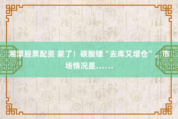 湘潭股票配资 蒙了！碳酸锂“去库又增仓”，市场情况是……