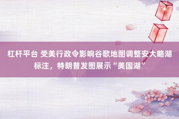 杠杆平台 受美行政令影响谷歌地图调整安大略湖标注，特朗普发图展示“美国湖”
