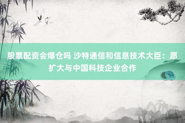 股票配资会爆仓吗 沙特通信和信息技术大臣：愿扩大与中国科技企业合作