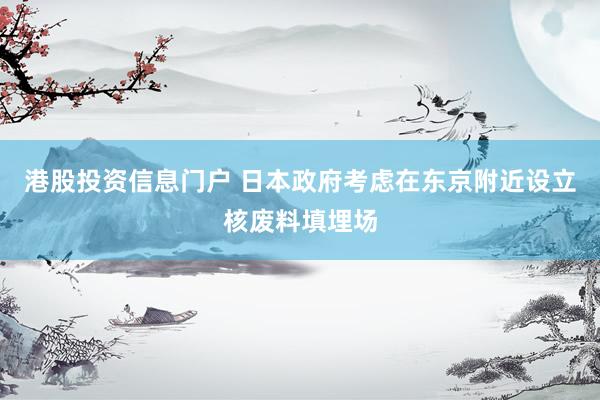 港股投资信息门户 日本政府考虑在东京附近设立核废料填埋场