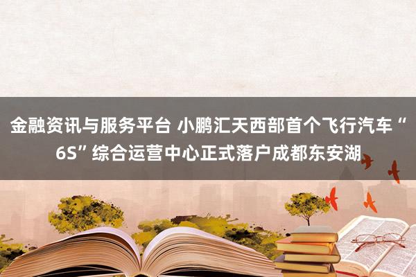 金融资讯与服务平台 小鹏汇天西部首个飞行汽车“6S”综合运营中心正式落户成都东安湖