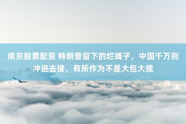 南京股票配资 特朗普留下的烂摊子，中国千万别冲进去接，有所作为不是大包大揽