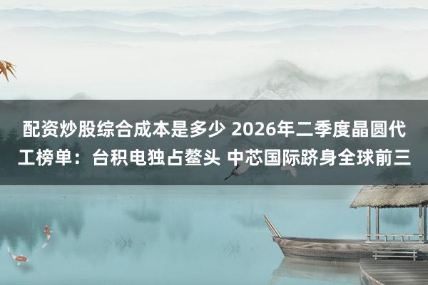 配资炒股综合成本是多少 2026年二季度晶圆代工榜单：台积电独占鳌头 中芯国际跻身全球前三