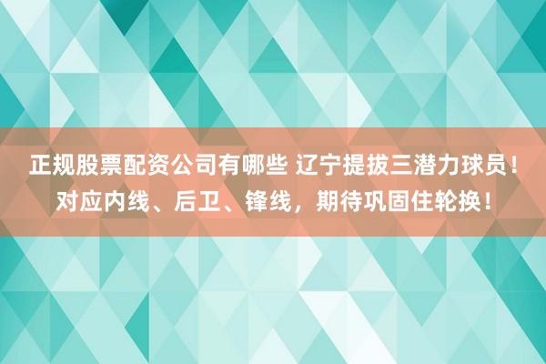 正规股票配资公司有哪些 辽宁提拔三潜力球员！对应内线、后卫、锋线，期待巩固住轮换！