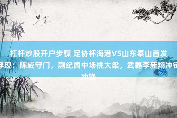 杠杆炒股开户步骤 足协杯海港VS山东泰山首发浮现：陈威守门，蒯纪闻中场挑大梁，武磊李新翔冲锋
