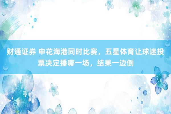 财通证券 申花海港同时比赛,五星体育让球迷投票决定播哪一场,结果一边倒