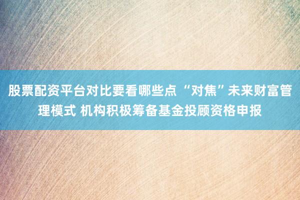 股票配资平台对比要看哪些点 “对焦”未来财富管理模式 机构积极筹备基金投顾资格申报