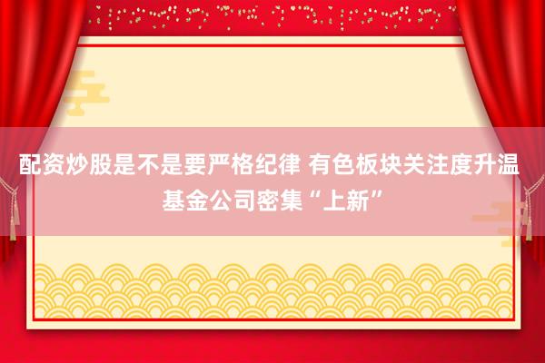 配资炒股是不是要严格纪律 有色板块关注度升温 基金公司密集“上新”