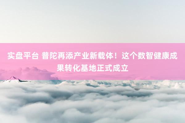 实盘平台 普陀再添产业新载体！这个数智健康成果转化基地正式成立