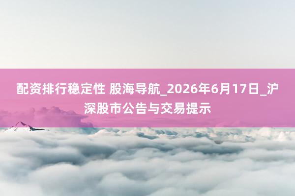 配资排行稳定性 股海导航_2026年6月17日_沪深股市公告与交易提示